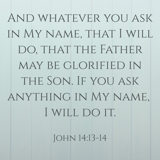 And whatever you ask in My name, that I will do, that the Father may be glorified in the Son. If you ask anything in My name, I will do it. - John 14:13-14