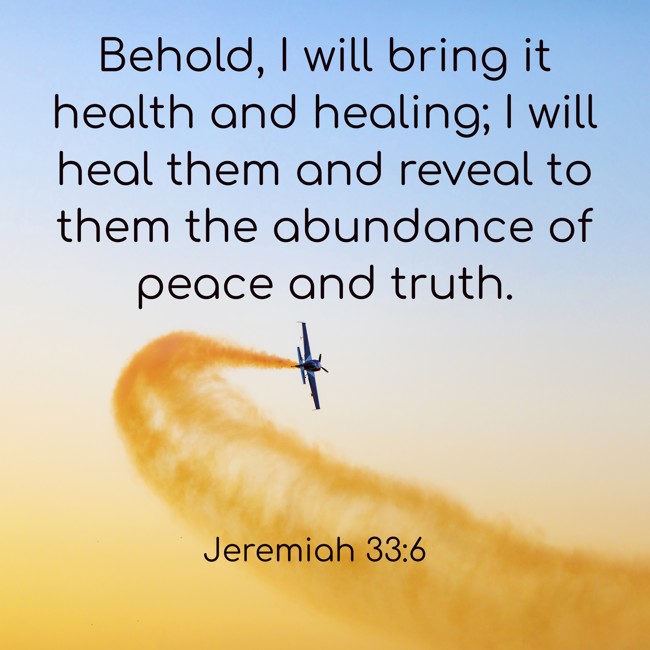 Behold, I will bring it health and healing; I will heal them and reveal to them the abundance of peace and truth. - Jeremiah 33:6
