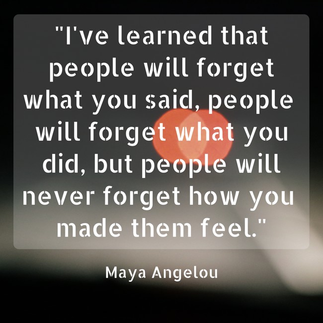 I've learned that people will forget what you said, people will forget what you did, but people will never forget how you made them feel. - Maya Angelou