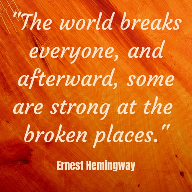 The world breaks everyone, and afterward, some are strong at the broken places. - Ernest Hemingway
