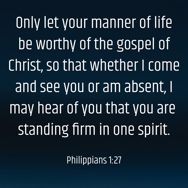  Only let your manner of life be worthy of the gospel of Christ, so that whether I come and see you or am absent, I may hear of you that you are standing firm in one spirit.   - Philippians 1:27 