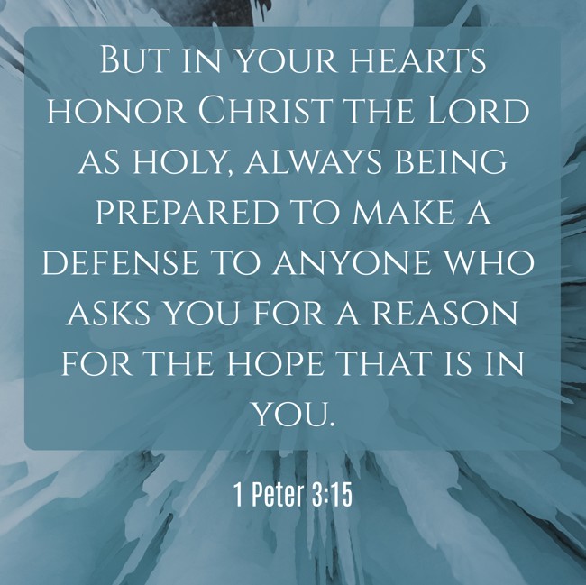  But in your hearts honor Christ the Lord as holy, always being prepared to make a defense to anyone who asks you for a reason for the hope that is in you.   - 1 Peter 3:15 