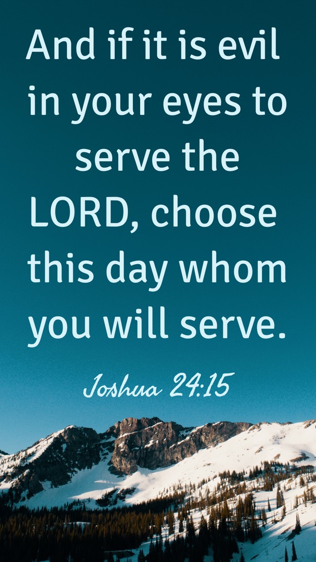  And if it is evil in your eyes to serve the LORD, choose this day whom you will serve.   - Joshua 24:15 