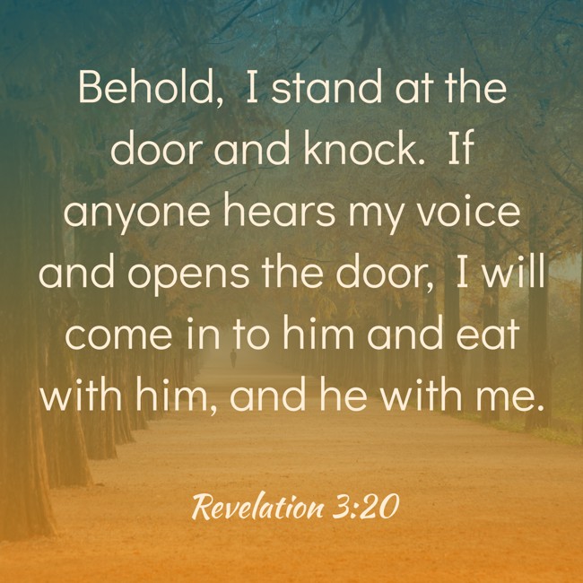  Behold, I stand at the door and knock. If anyone hears my voice and opens the door, I will come in to him and eat with him, and he with me.   - Revelation 3:20 