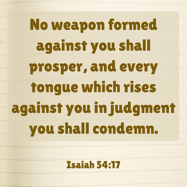  No weapon formed against you shall prosper, and every tongue which rises against you in judgment you shall condemn.   - Isaiah 54:17 