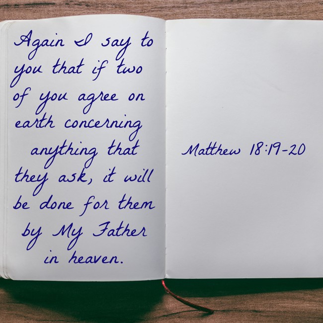  Again I say to you that if two of you agree on earth concerning anything that they ask, it will be done for them by My Father in heaven.   - Matthew 18:19-20 