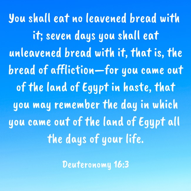  You shall eat no leavened bread with it; seven days you shall eat unleavened bread with it, that is, the bread of affliction—for you came out of the land of Egypt in haste, that you may remember the day in which you came out of the land of Egypt all the days of your life.   - Deuteronomy 16:3 