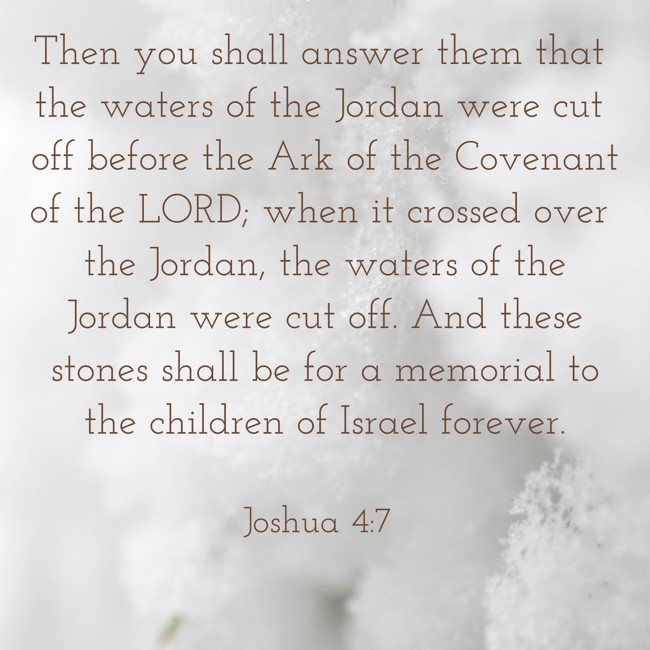  Then you shall answer them that the waters of the Jordan were cut off before the Ark of the Covenant of the LORD; when it crossed over the Jordan, the waters of the Jordan were cut off. And these stones shall be for a memorial to the children of Israel forever.   - Joshua 4:7 