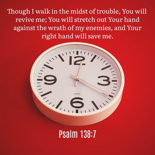  Though I walk in the midst of trouble, You will revive me; You will stretch out Your hand against the wrath of my enemies, and Your right hand will save me.   - Psalm 138:7 