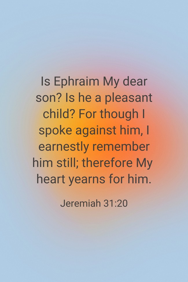  Is Ephraim My dear son? Is he a pleasant child? For though I spoke against him, I earnestly remember him still; therefore My heart yearns for him.   - Jeremiah 31:20 