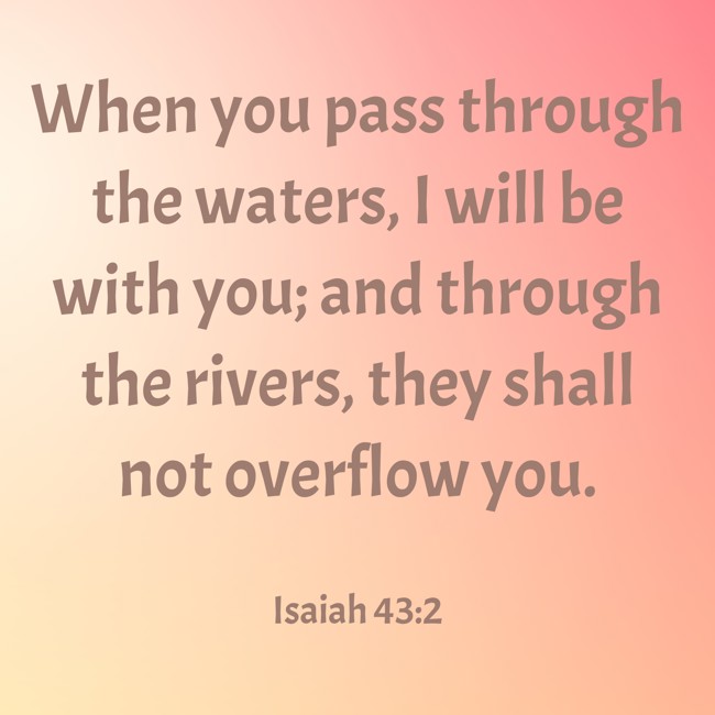  When you pass through the waters, I will be with you; and through the rivers, they shall not overflow you.   - Isaiah 43:2 