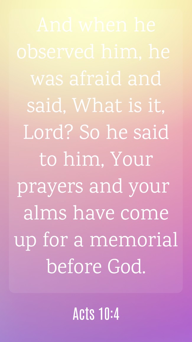  And when he observed him, he was afraid and said, What is it, Lord? So he said to him, Your prayers and your alms have come up for a memorial before God.   - Acts 10:4 