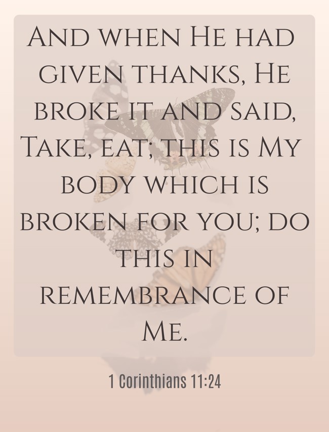  And when He had given thanks, He broke it and said, Take, eat; this is My body which is broken for you; do this in remembrance of Me.   - 1 Corinthians 11:24 