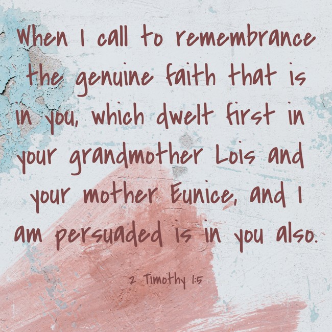  When I call to remembrance the genuine faith that is in you, which dwelt first in your grandmother Lois and your mother Eunice, and I am persuaded is in you also.   - 2 Timothy 1:5 