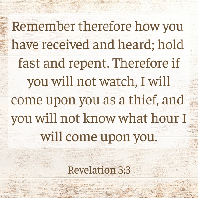  Remember therefore how you have received and heard; hold fast and repent. Therefore if you will not watch, I will come upon you as a thief, and you will not know what hour I will come upon you.   - Revelation 3:3 