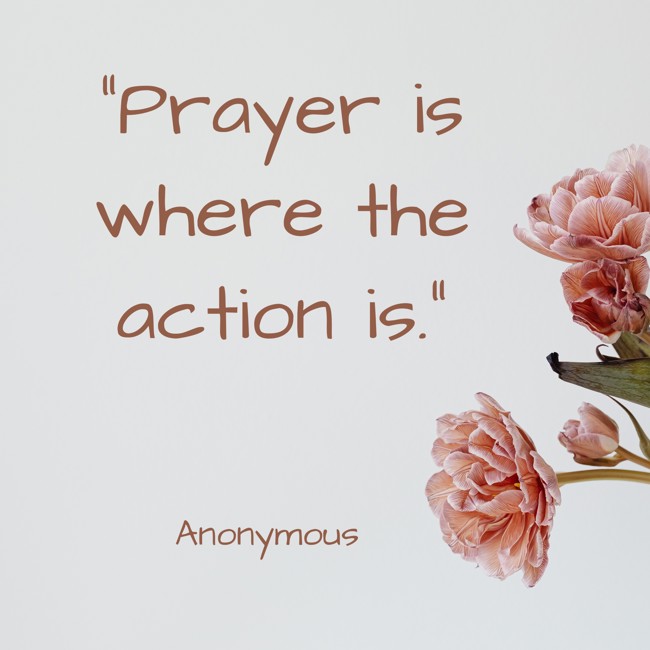  Prayer is where the action is.   - Anonymous 