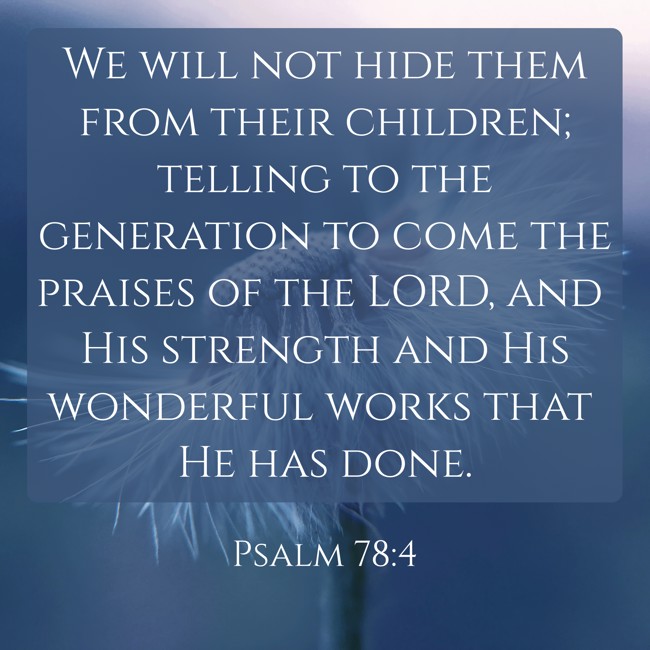  We will not hide them from their children; telling to the generation to come the praises of the LORD, and His strength and His wonderful works that He has done.   - Psalm 78:4 