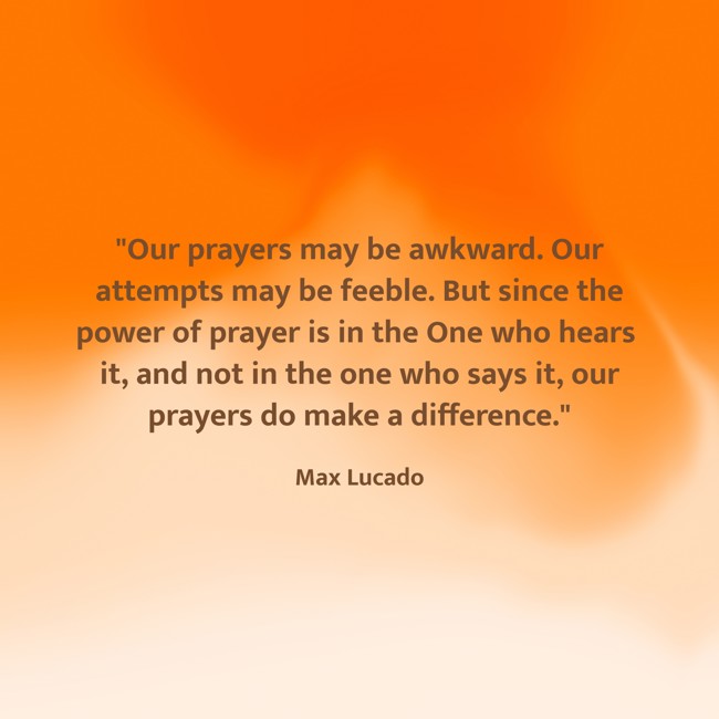  Our prayers may be awkward. Our attempts may be feeble. But since the power of prayer is in the One who hears it, and not in the one who says it, our prayers do make a difference.   - Max Lucado 
