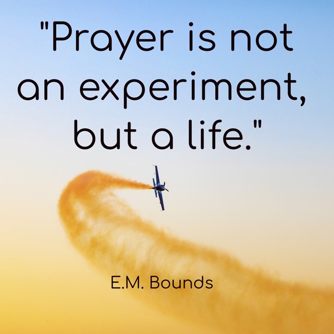  Prayer is not an experiment, but a life.   - E.M. Bounds 