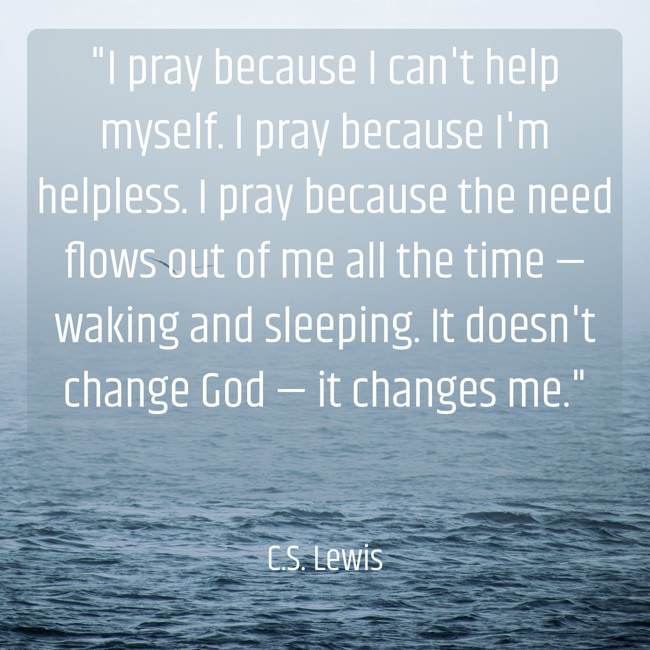  I pray because I can't help myself. I pray because I'm helpless. I pray because the need flows out of me all the time — waking and sleeping. It doesn't change God — it changes me.   - C.S. Lewis 