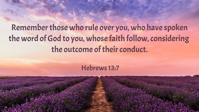  Remember those who rule over you, who have spoken the word of God to you, whose faith follow, considering the outcome of their conduct.   - Hebrews 13:7 