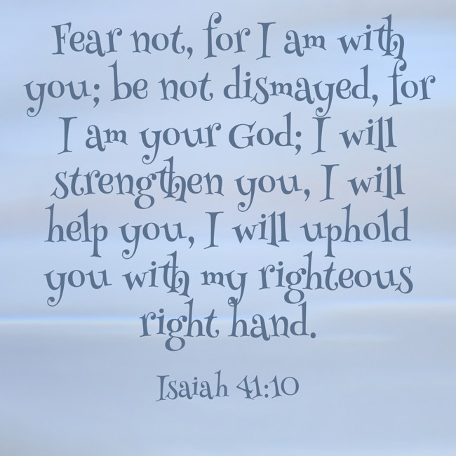 Fear not, for I am with you; be not dismayed, for I am your God; I will strengthen you, I will help you, I will uphold you with my righteous right hand. - Isaiah 41:10