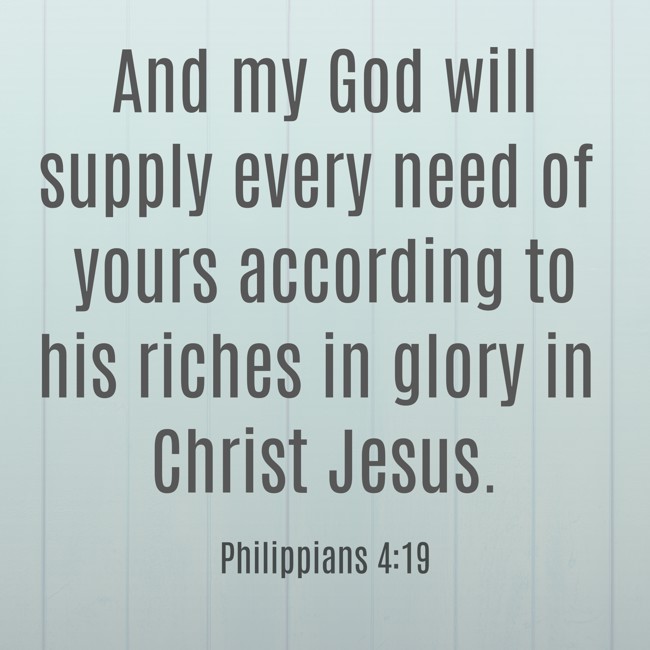 And my God will supply every need of yours according to his riches in glory in Christ Jesus. - Philippians 4:19