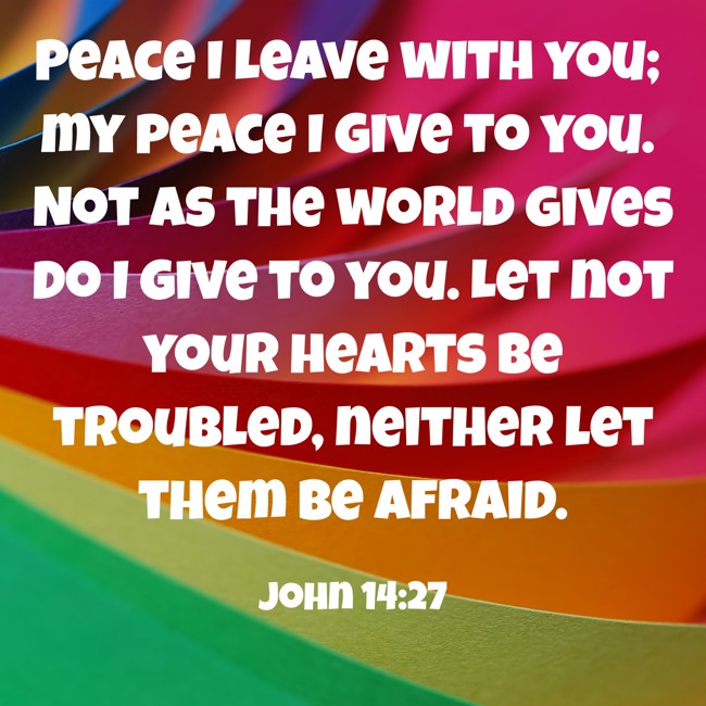 Peace I leave with you; my peace I give to you. Not as the world gives do I give to you. Let not your hearts be troubled, neither let them be afraid. - John 14:27