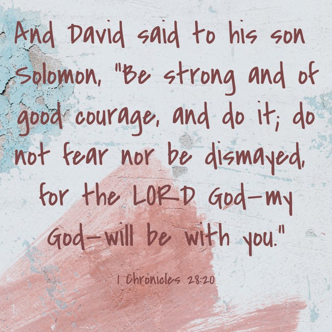 And David said to his son Solomon, “Be strong and of good courage, and do it; do not fear nor be dismayed, for the LORD God—my God—will be with you.”   - 1 Chronicles 28:20 