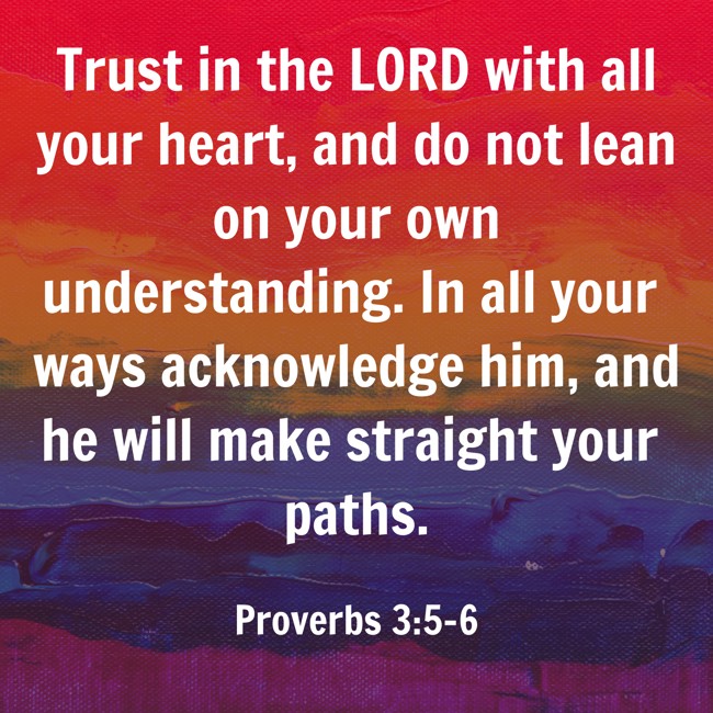 Trust in the LORD with all your heart, and do not lean on your own understanding. In all your ways acknowledge him, and he will make straight your paths. - Proverbs 3:5-6