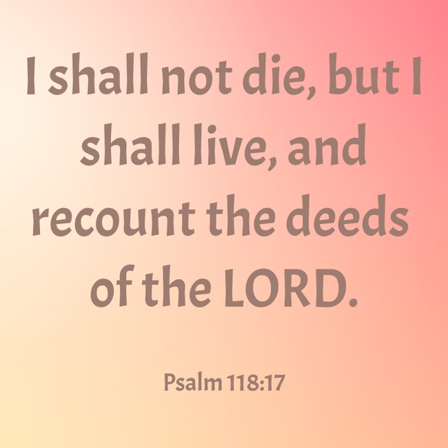 I shall not die, but I shall live, and recount the deeds of the LORD. - Psalm 118:17