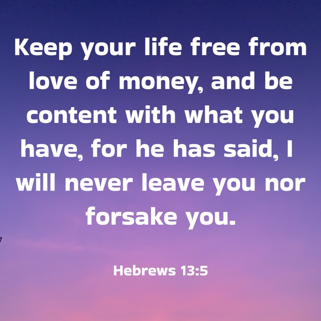 Keep your life free from love of money, and be content with what you have, for he has said, I will never leave you nor forsake you. - Hebrews 13:5