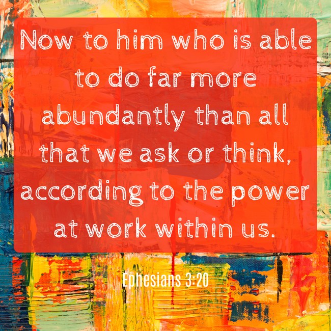 Now to him who is able to do far more abundantly than all that we ask or think, according to the power at work within us. - Ephesians 3:20