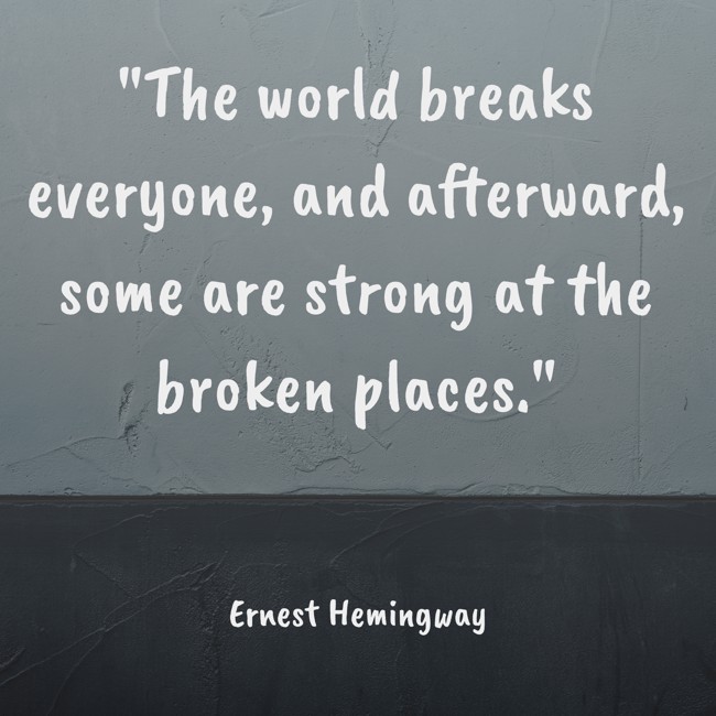 The world breaks everyone, and afterward, some are strong at the broken places. - Ernest Hemingway