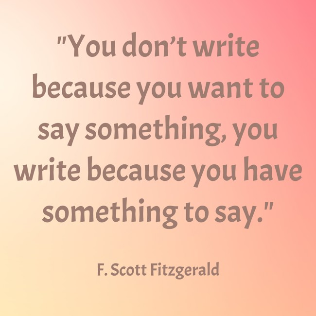 You don’t write because you want to say something, you write because you have something to say. - F. Scott Fitzgerald