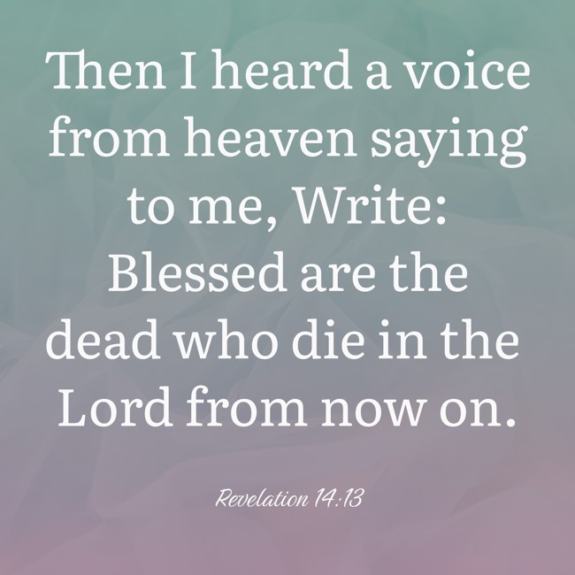 Then I heard a voice from heaven saying to me, Write: Blessed are the dead who die in the Lord from now on. - Revelation 14:13