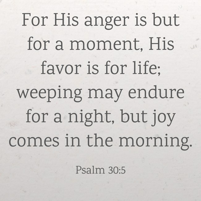 For His anger is but for a moment, His favor is for life; weeping may endure for a night, but joy comes in the morning. - Psalm 30:5