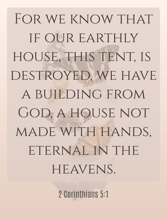 For we know that if our earthly house, this tent, is destroyed, we have a building from God, a house not made with hands, eternal in the heavens. - 2 Corinthians 5:1