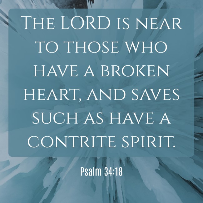 The LORD is near to those who have a broken heart, and saves such as have a contrite spirit. - Psalm 34:18