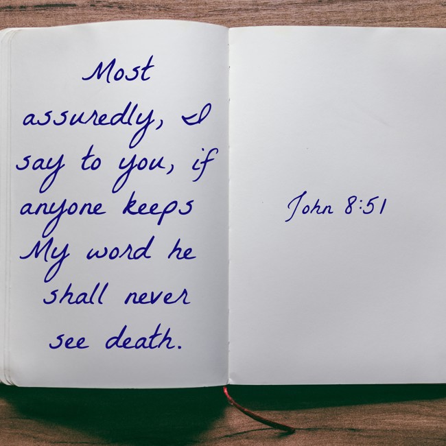 Most assuredly, I say to you, if anyone keeps My word he shall never see death. - John 8:51