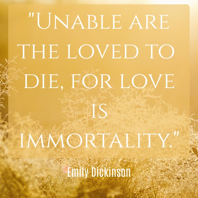 Unable are the loved to die, for love is immortality. - Emily Dickinson