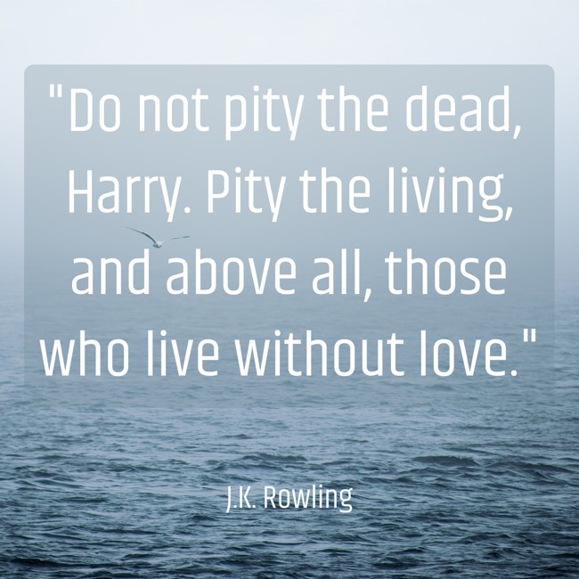 Do not pity the dead, Harry. Pity the living, and above all, those who live without love. - J.K. Rowling
