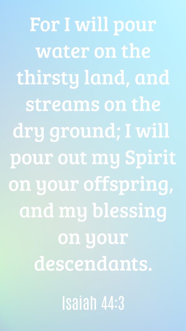 For I will pour water on the thirsty land, and streams on the dry ground; I will pour out my Spirit on your offspring, and my blessing on your descendants. - Isaiah 44:3