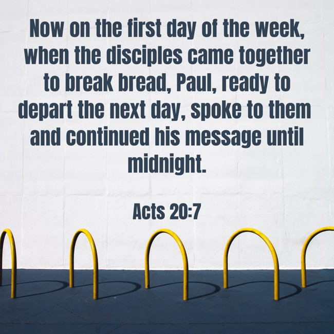 Now on the first day of the week, when the disciples came together to break bread, Paul, ready to depart the next day, spoke to them and continued his message until midnight. - Acts 20:7