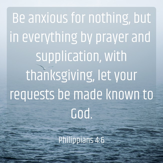 Be anxious for nothing, but in everything by prayer and supplication, with thanksgiving, let your requests be made known to God. - Philippians 4:6