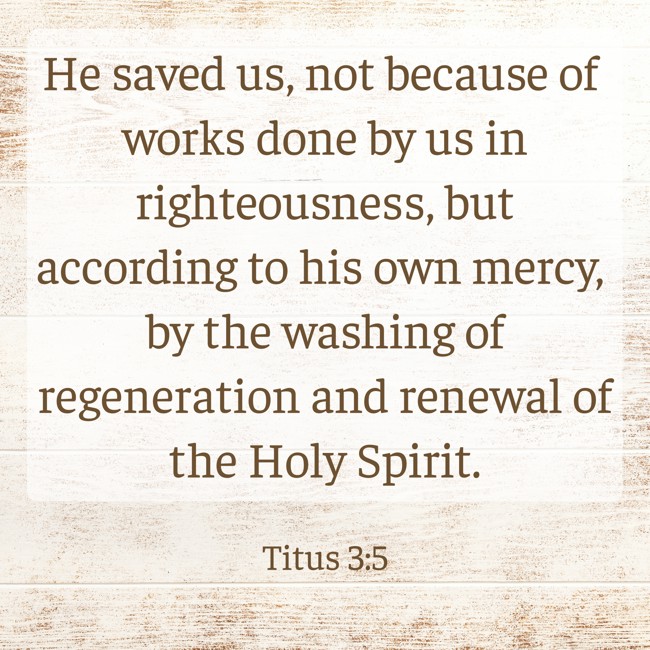 He saved us, not because of works done by us in righteousness, but according to his own mercy, by the washing of regeneration and renewal of the Holy Spirit. - Titus 3:5