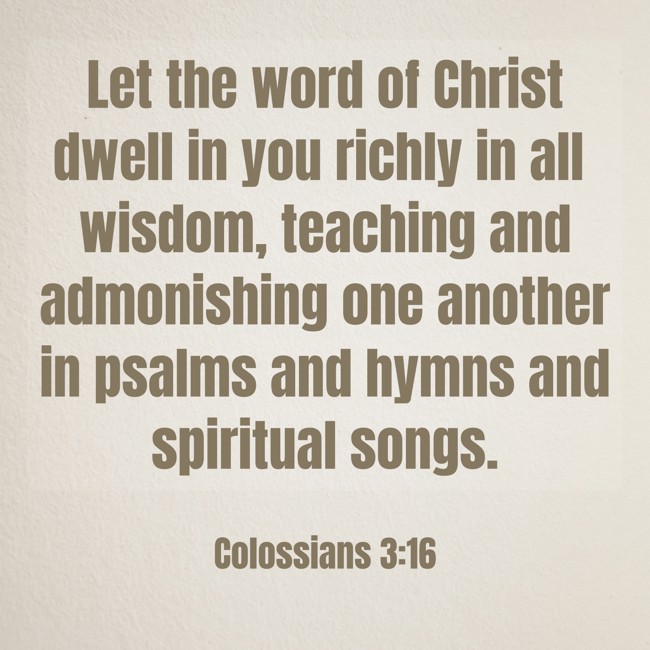 Let the word of Christ dwell in you richly in all wisdom, teaching and admonishing one another in psalms and hymns and spiritual songs. - Colossians 3:16