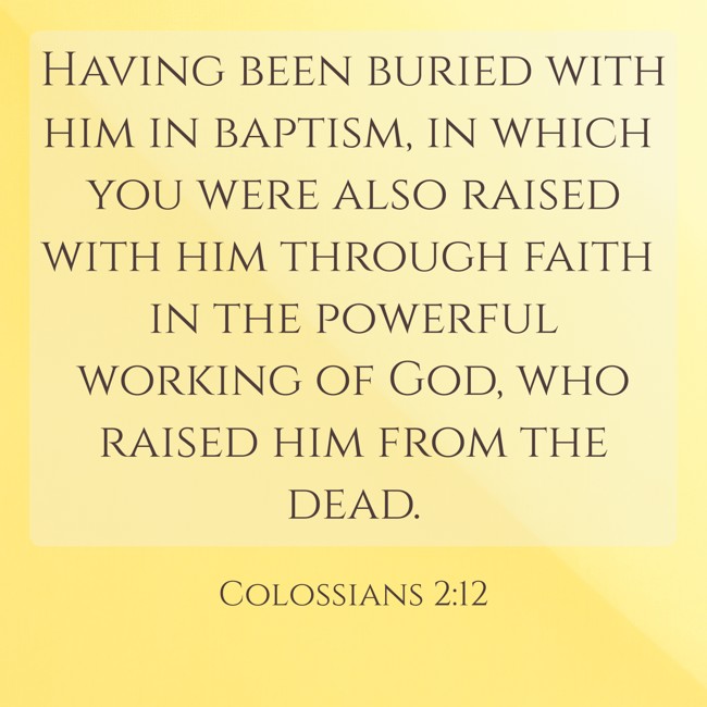 Having been buried with him in baptism, in which you were also raised with him through faith in the powerful working of God, who raised him from the dead. - Colossians 2:12