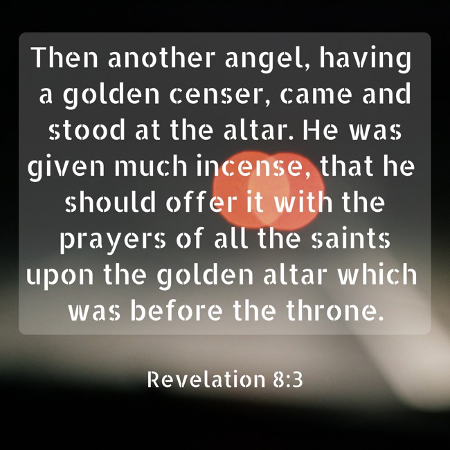Then another angel, having a golden censer, came and stood at the altar. He was given much incense, that he should offer it with the prayers of all the saints upon the golden altar which was before the throne. - Revelation 8:3