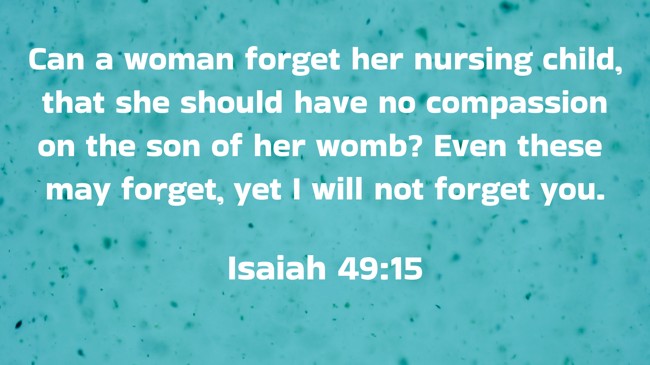 Can a woman forget her nursing child, that she should have no compassion on the son of her womb? Even these may forget, yet I will not forget you. - Isaiah 49:15
